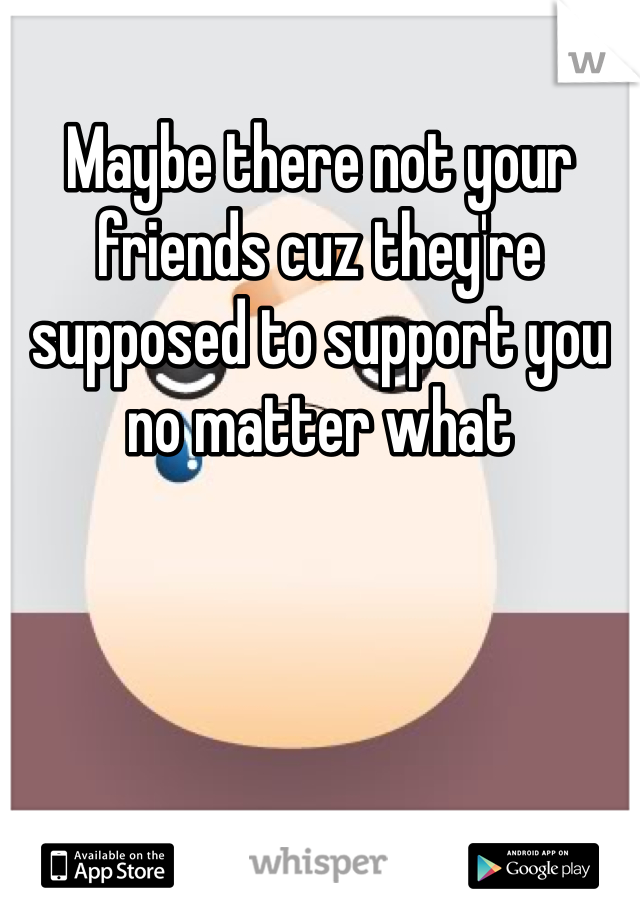 Maybe there not your friends cuz they're supposed to support you no matter what