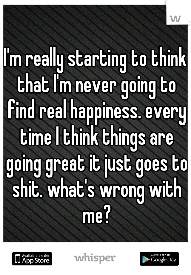 I'm really starting to think that I'm never going to find real happiness. every time I think things are going great it just goes to shit. what's wrong with me?