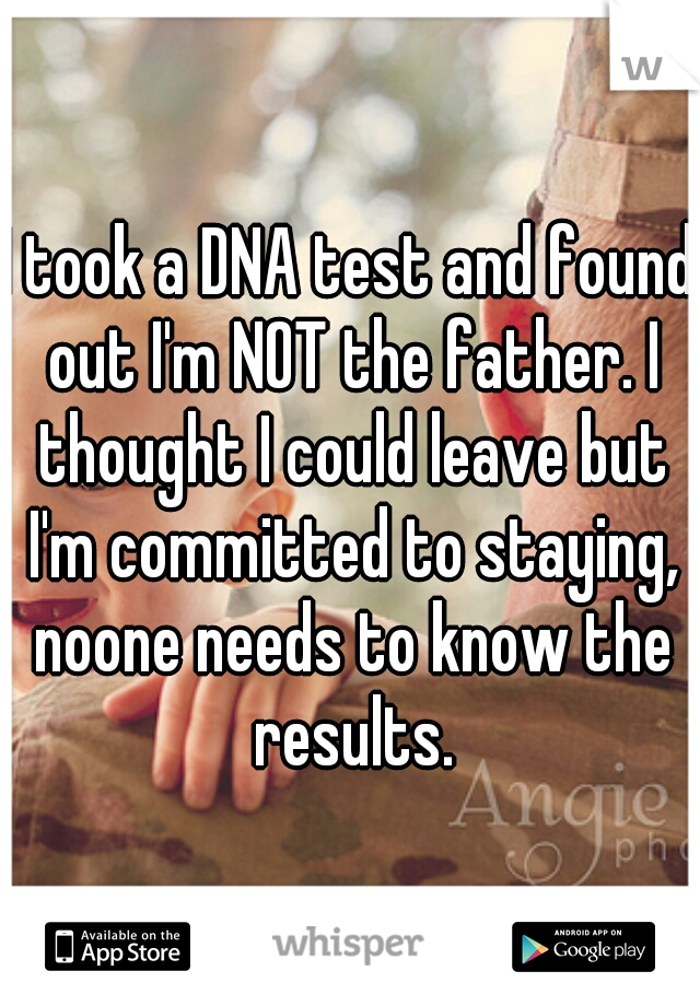 I took a DNA test and found out I'm NOT the father. I thought I could leave but I'm committed to staying, noone needs to know the results.