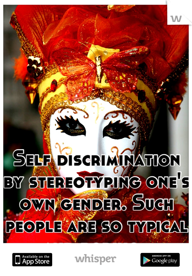 Self discrimination by stereotyping one's own gender. Such people are so typical and boring. 