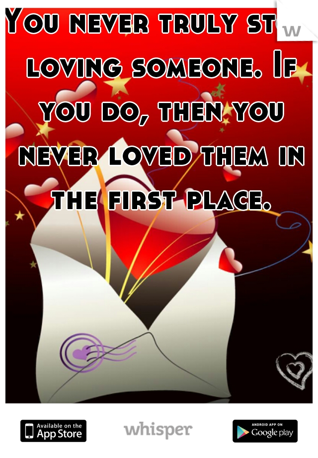 You never truly stop loving someone. If you do, then you never loved them in the first place. 