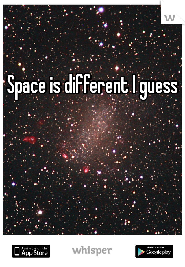 Space is different I guess
