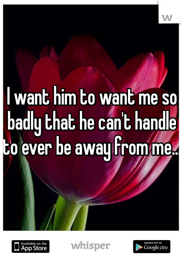 I want him to want me so badly that he can't handle to ever be away from me...