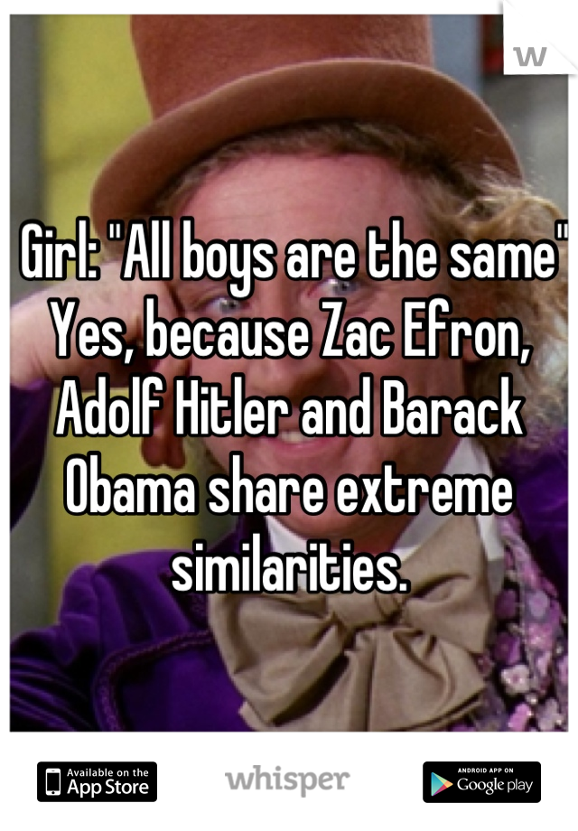  Girl: "All boys are the same" Yes, because Zac Efron, Adolf Hitler and Barack Obama share extreme similarities.