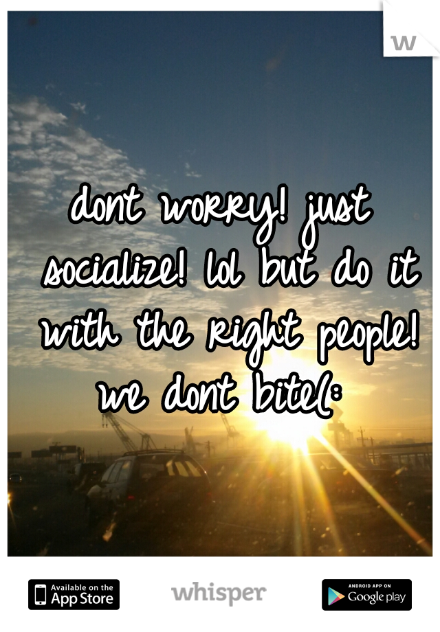 dont worry! just socialize! lol but do it with the right people! we dont bite(: 
