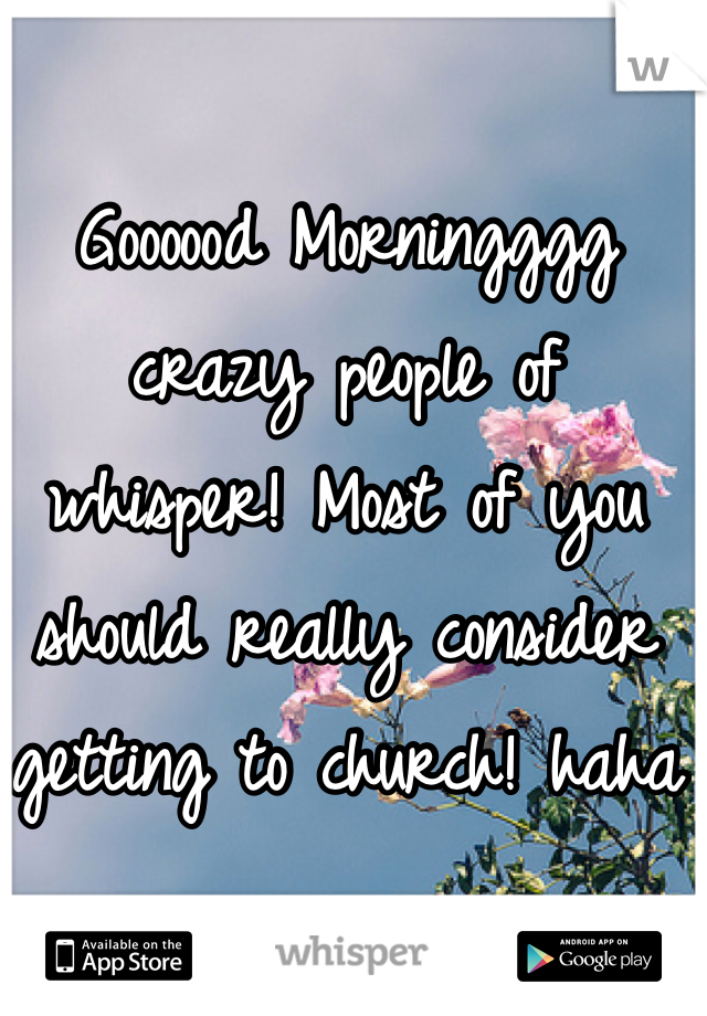Goooood Morningggg crazy people of whisper! Most of you should really consider getting to church! haha