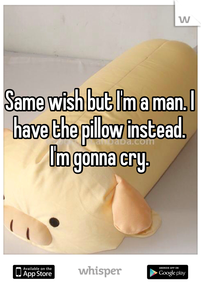 Same wish but I'm a man. I have the pillow instead. 
I'm gonna cry.