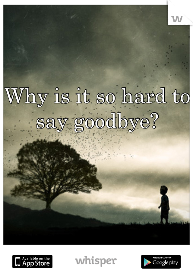 Why is it so hard to say goodbye?
