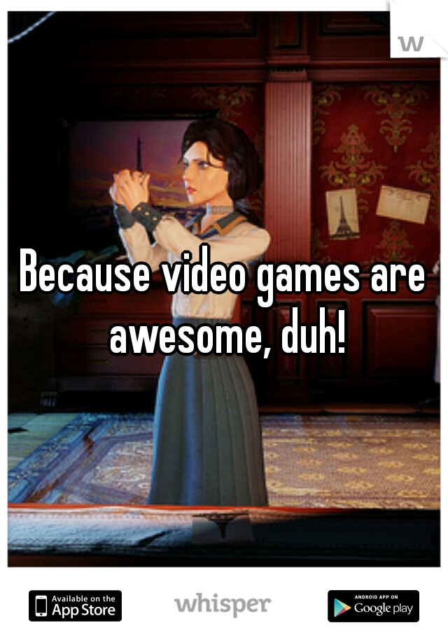 Because video games are awesome, duh!