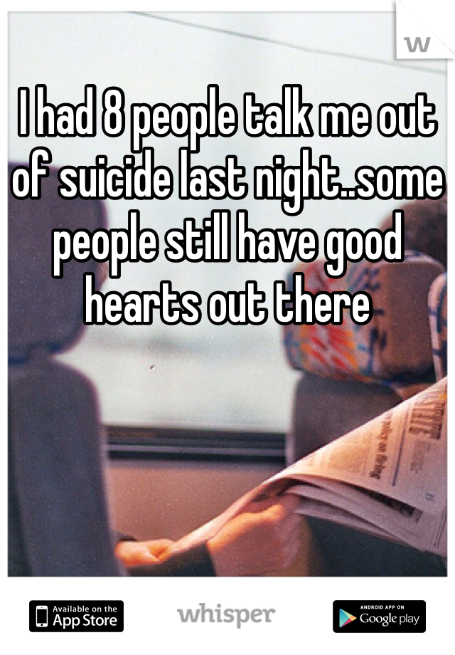 I had 8 people talk me out of suicide last night..some people still have good hearts out there