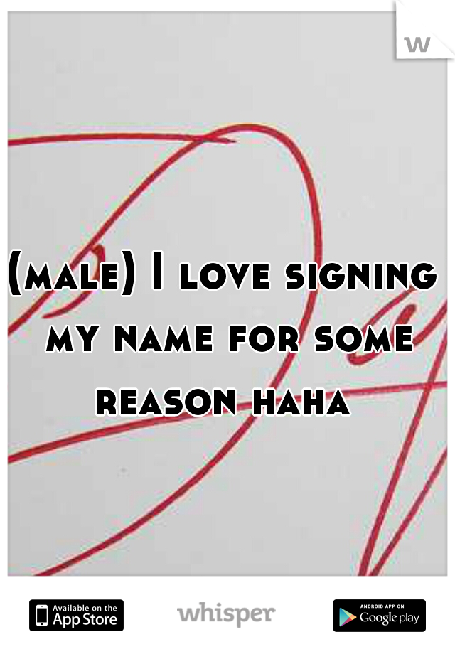 (male) I love signing my name for some reason haha 