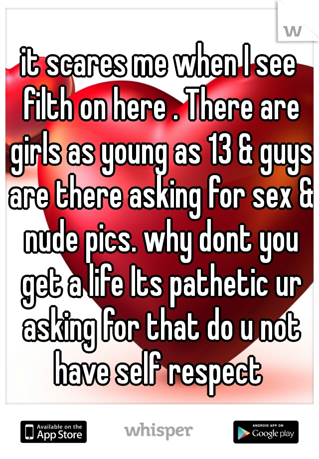 it scares me when I see filth on here . There are girls as young as 13 & guys are there asking for sex & nude pics. why dont you get a life Its pathetic ur asking for that do u not have self respect 