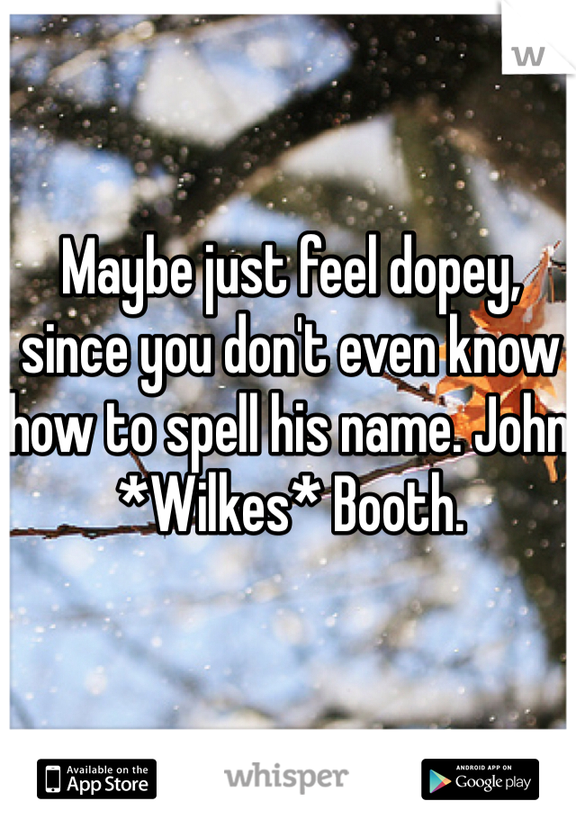 Maybe just feel dopey, since you don't even know how to spell his name. John *Wilkes* Booth. 