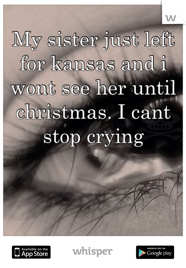 My sister just left for kansas and i wont see her until christmas. I cant stop crying