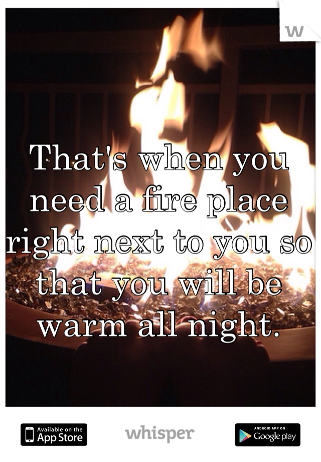 That's when you need a fire place right next to you so that you will be warm all night.