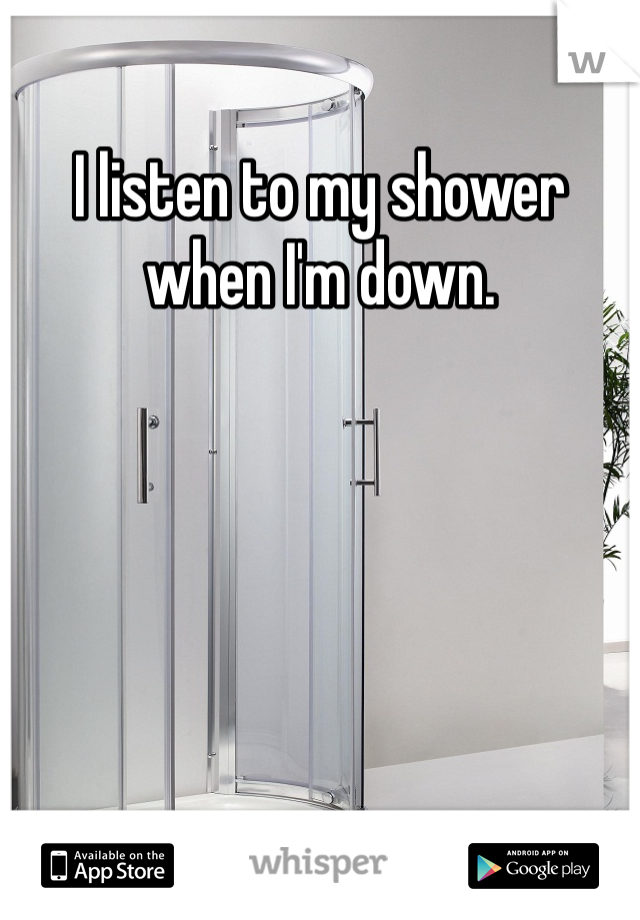 I listen to my shower when I'm down.