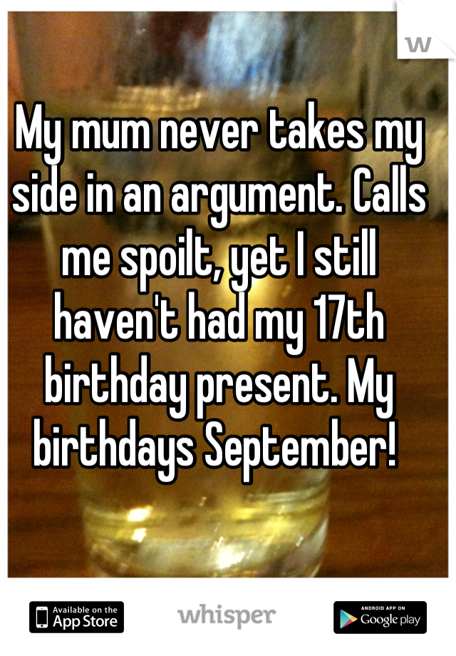 My mum never takes my side in an argument. Calls me spoilt, yet I still haven't had my 17th birthday present. My birthdays September! 