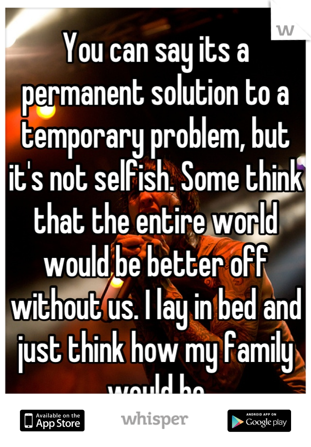 You can say its a permanent solution to a temporary problem, but it's not selfish. Some think that the entire world would be better off without us. I lay in bed and just think how my family would be