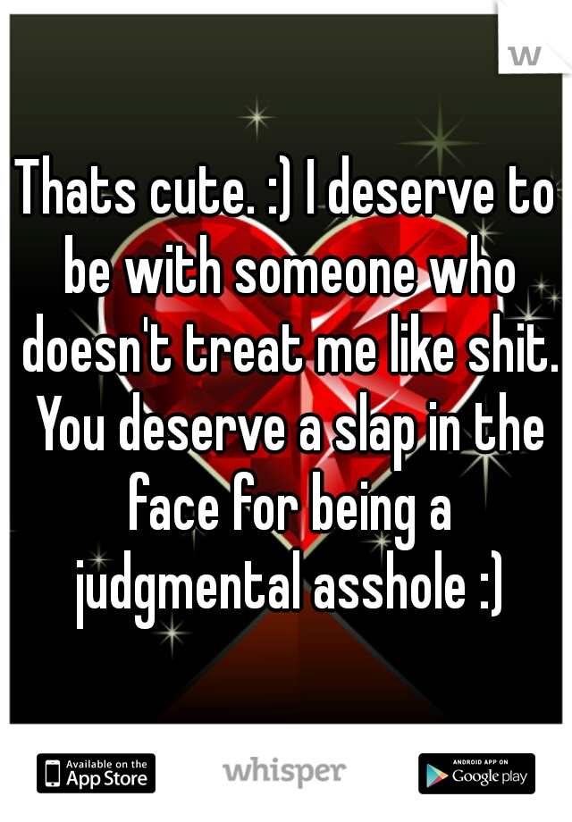Thats cute. :) I deserve to be with someone who doesn't treat me like shit. You deserve a slap in the face for being a judgmental asshole :)