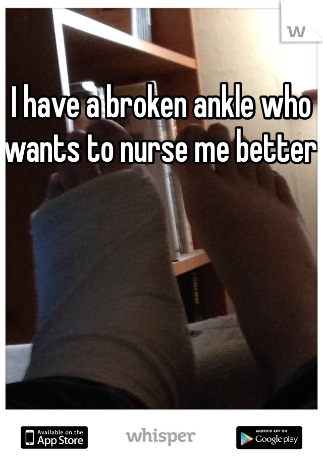 I have a broken ankle who wants to nurse me better 