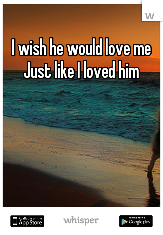 I wish he would love me
Just like I loved him
