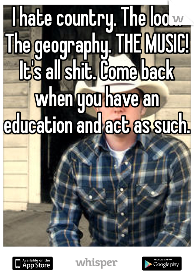 I hate country. The look. The geography. THE MUSIC! It's all shit. Come back when you have an education and act as such.
