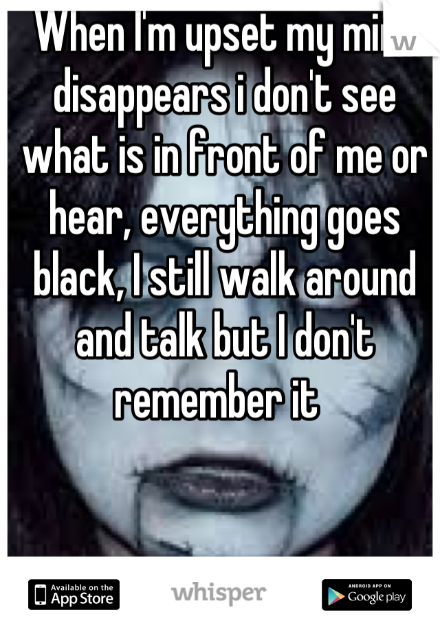 When I'm upset my mind disappears i don't see what is in front of me or hear, everything goes  black, I still walk around and talk but I don't remember it  