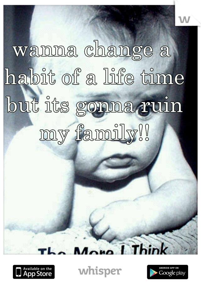 wanna change a habit of a life time but its gonna ruin my family!!