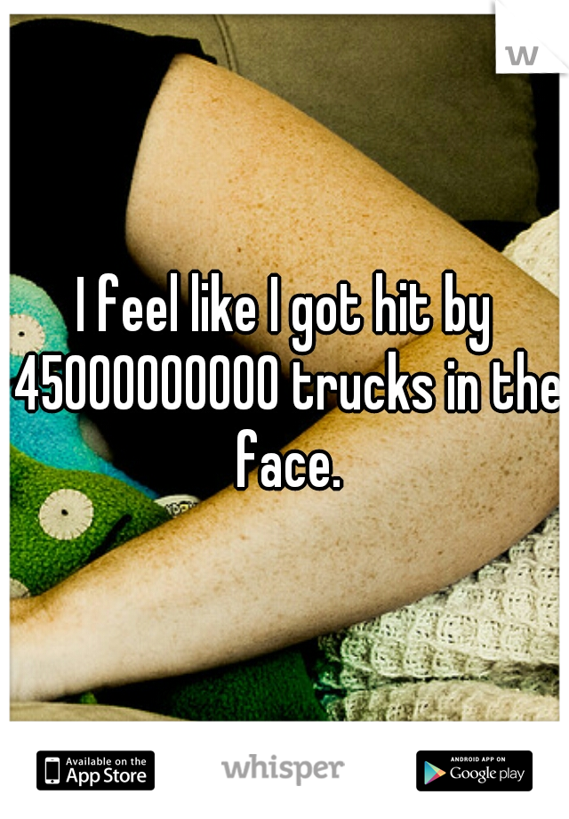 I feel like I got hit by 45000000000 trucks in the face.