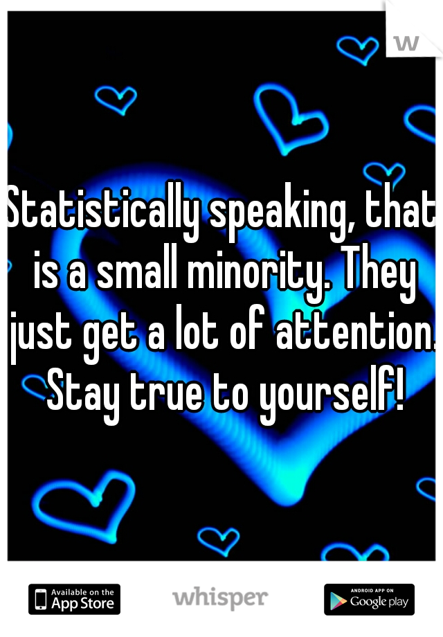 Statistically speaking, that is a small minority. They just get a lot of attention. Stay true to yourself!