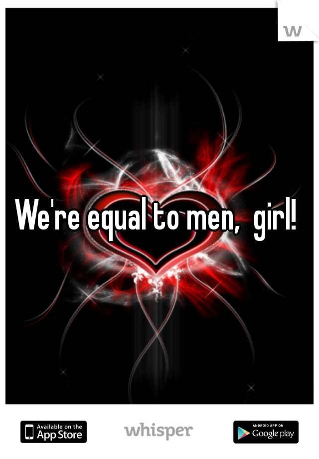 We're equal to men,  girl! 
