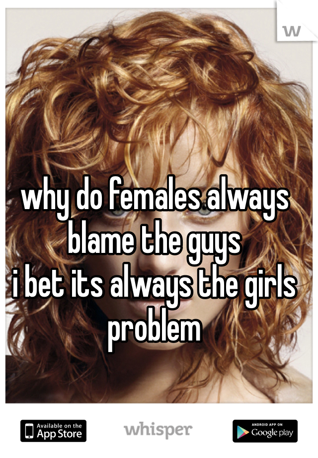why do females always blame the guys 
i bet its always the girls problem 
