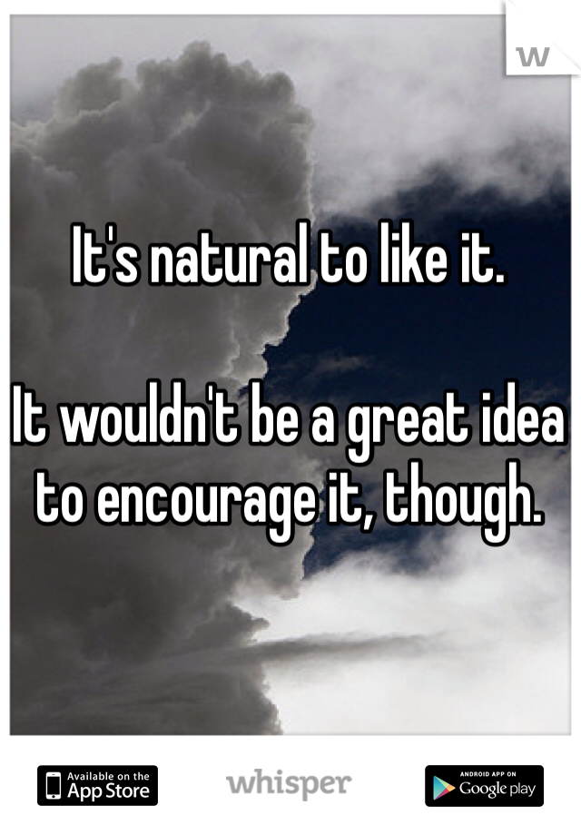 It's natural to like it.

It wouldn't be a great idea to encourage it, though.