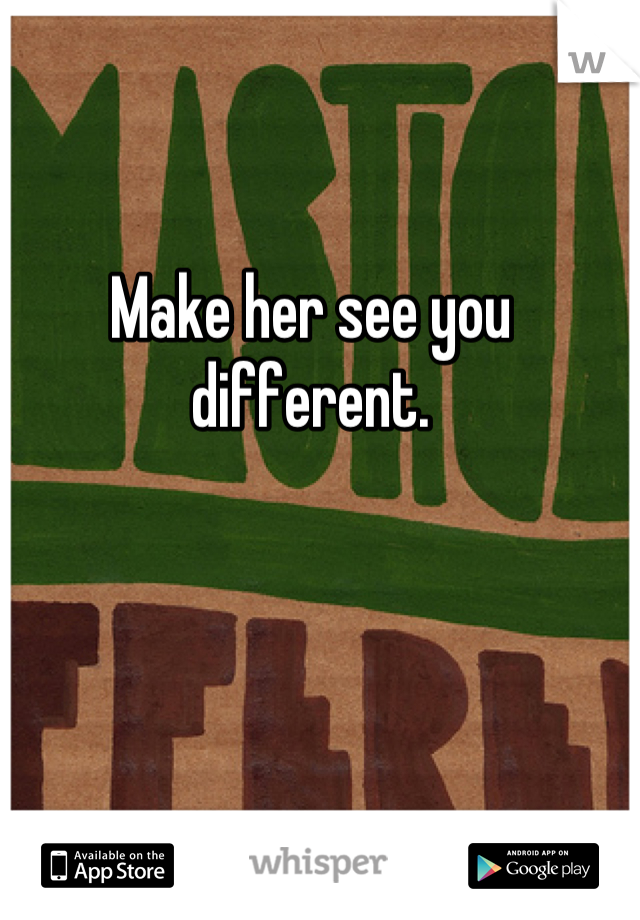 Make her see you different.