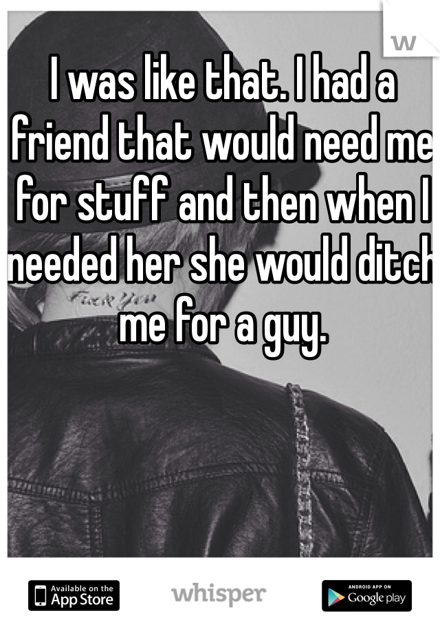 I was like that. I had a friend that would need me for stuff and then when I needed her she would ditch me for a guy. 