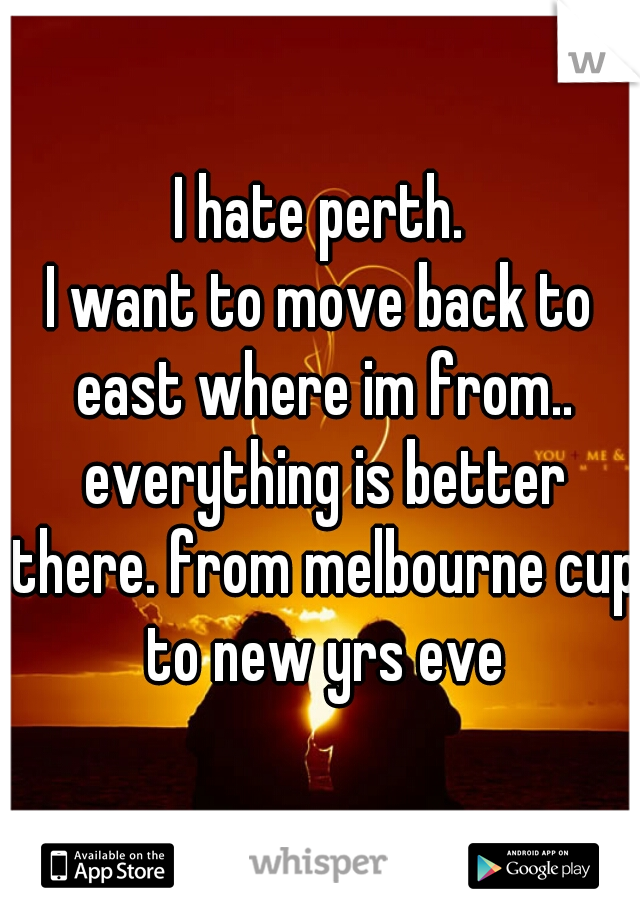 I hate perth.
I want to move back to east where im from.. everything is better there. from melbourne cup to new yrs eve