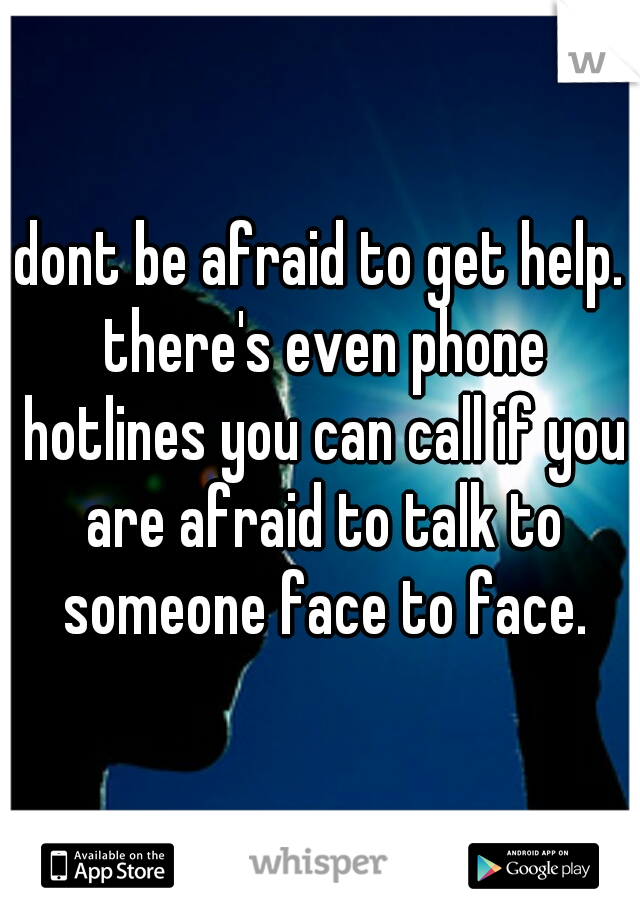 dont be afraid to get help. there's even phone hotlines you can call if you are afraid to talk to someone face to face.
