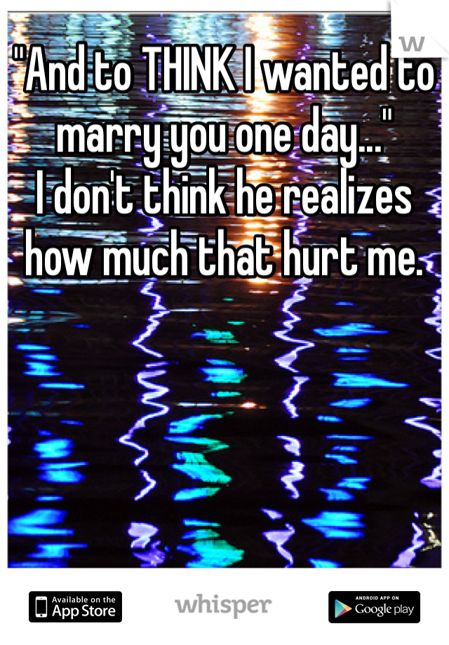 "And to THINK I wanted to marry you one day..."
I don't think he realizes how much that hurt me.