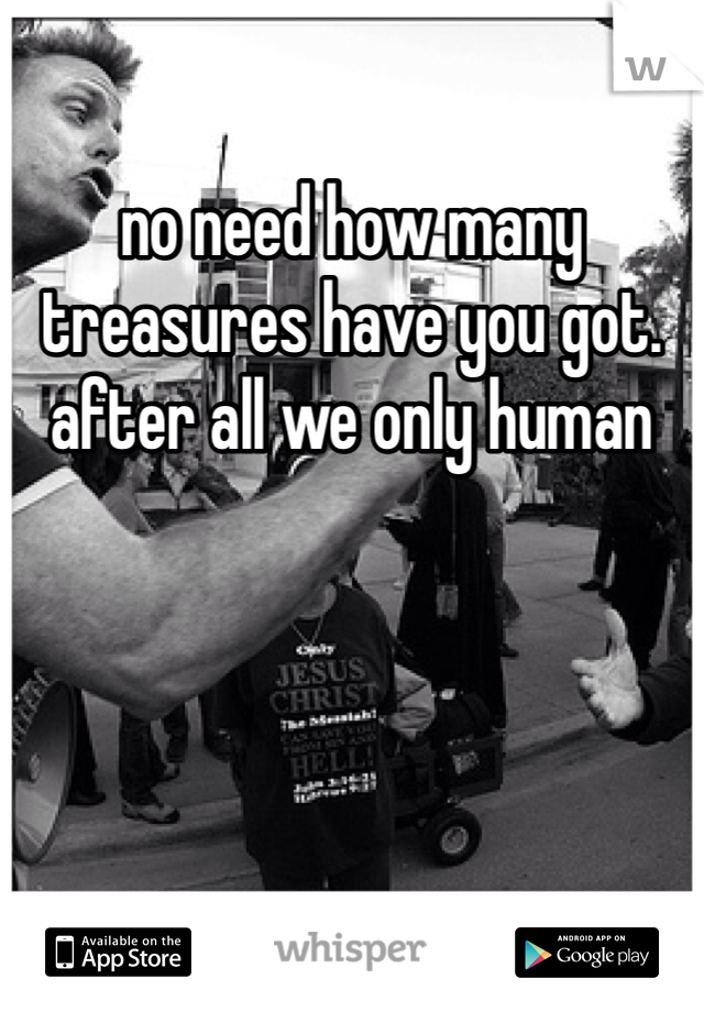 no need how many treasures have you got. after all we only human