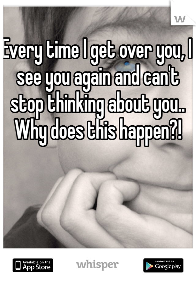 Every time I get over you, I see you again and can't stop thinking about you.. Why does this happen?!