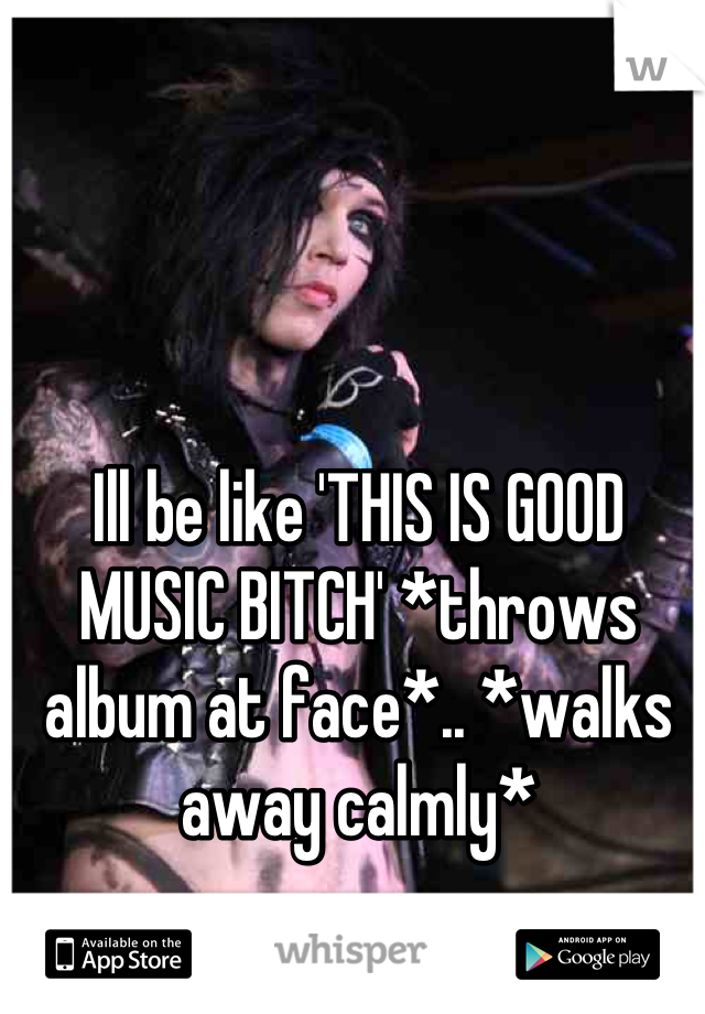 Ill be like 'THIS IS GOOD MUSIC BITCH' *throws album at face*.. *walks away calmly*