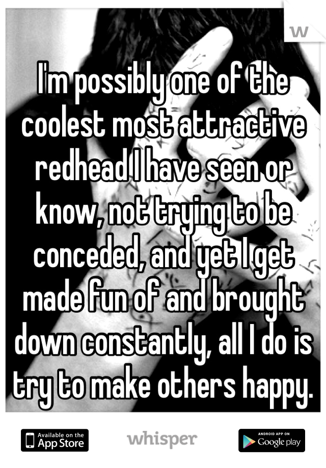 I'm possibly one of the coolest most attractive redhead I have seen or know, not trying to be conceded, and yet I get made fun of and brought down constantly, all I do is try to make others happy.