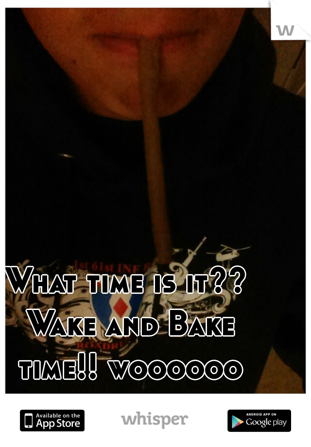 What time is it?? Wake and Bake time!! woooooo