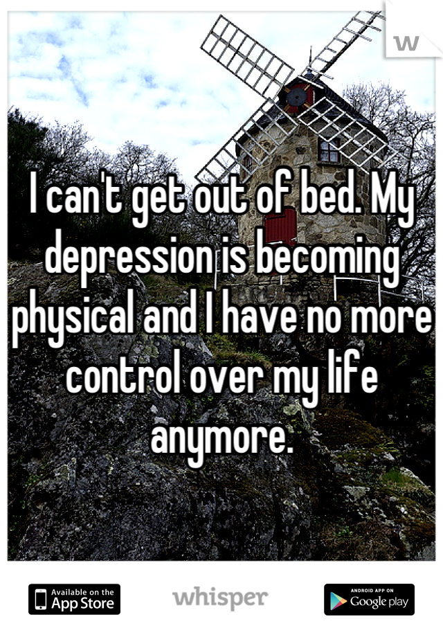 I can't get out of bed. My depression is becoming physical and I have no more control over my life anymore.