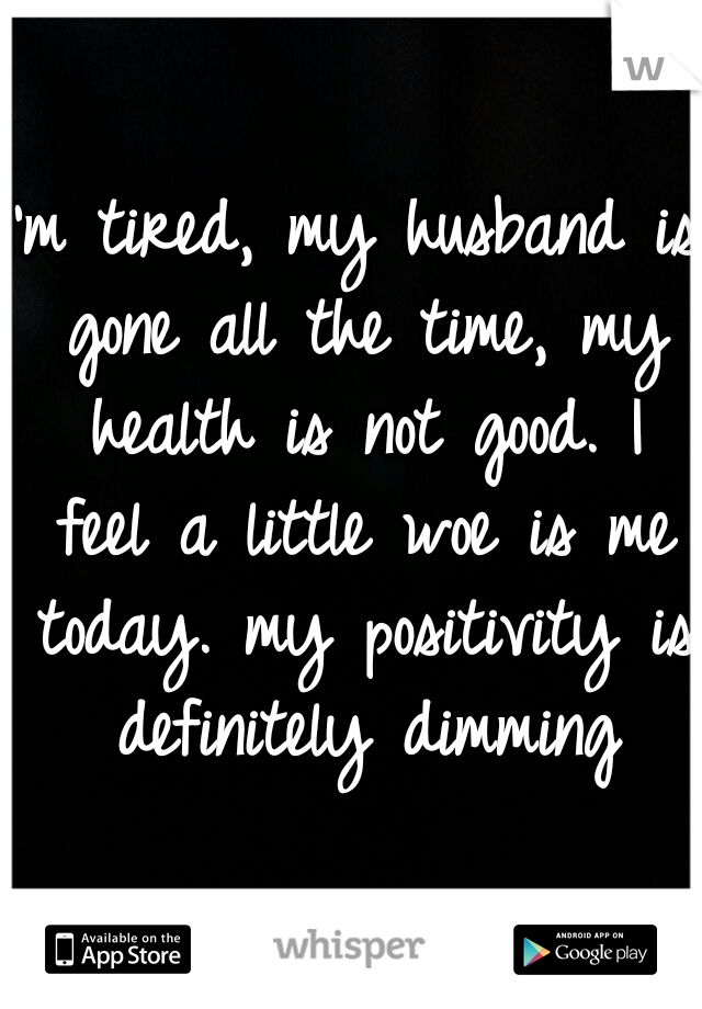 I'm tired, my husband is gone all the time, my health is not good. I feel a little woe is me today. my positivity is definitely dimming