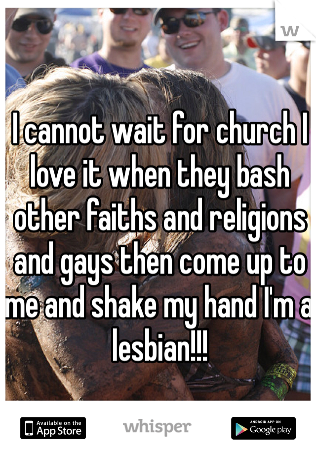I cannot wait for church I love it when they bash other faiths and religions and gays then come up to me and shake my hand I'm a lesbian!!!
