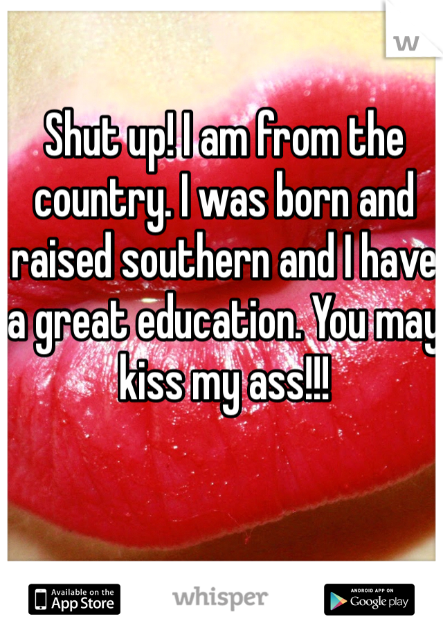 Shut up! I am from the country. I was born and raised southern and I have a great education. You may kiss my ass!!!