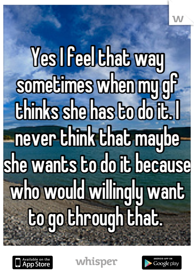 Yes I feel that way sometimes when my gf thinks she has to do it. I never think that maybe she wants to do it because who would willingly want to go through that. 