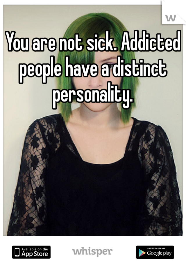 You are not sick. Addicted people have a distinct personality.