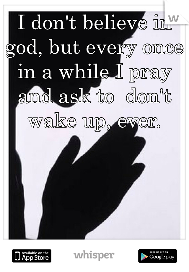 I don't believe in god, but every once in a while I pray and ask to  don't wake up, ever. 